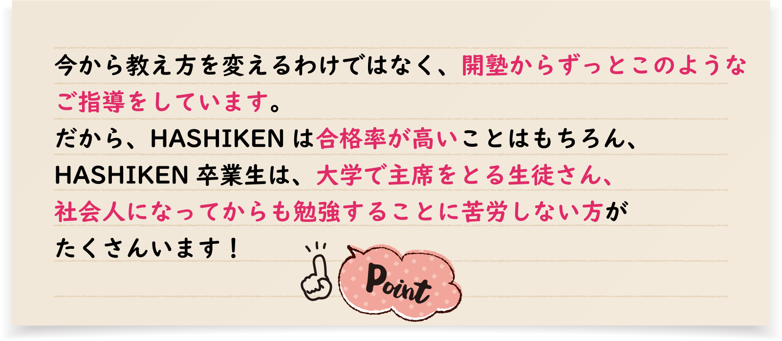 今から教え方を変えるわけではなく、開塾からずっとこのようなご指導をしています。だから、HASHIKENは合格率が高いことはもちろん、HASHIKEN卒業生は、大学で主席をとる生徒さん、社会人になってからも勉強することに苦労しない方がたくさんいます！