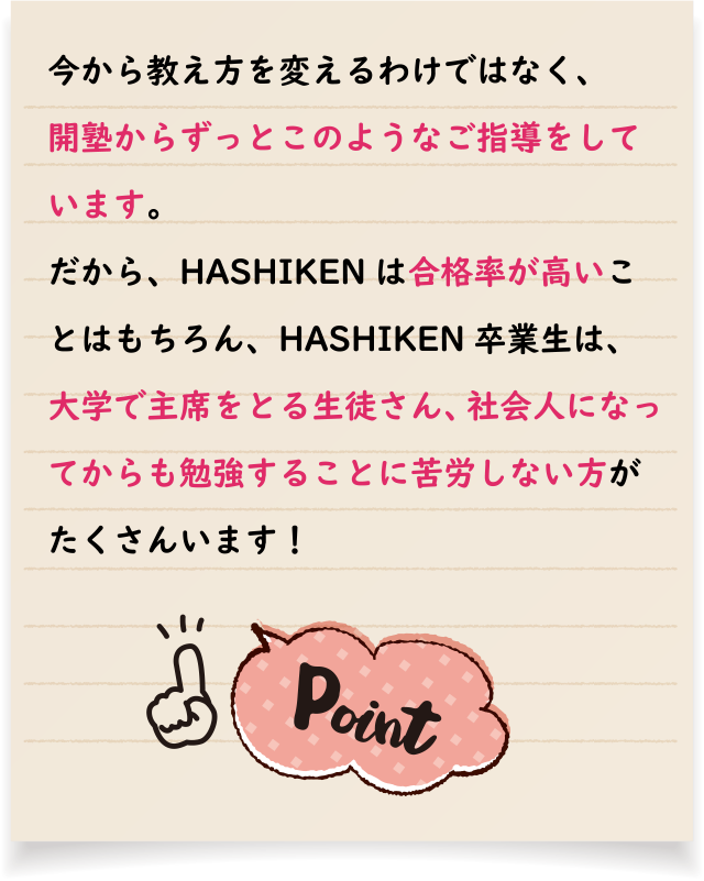 今から教え方を変えるわけではなく、開塾からずっとこのようなご指導をしています。だから、HASHIKENは合格率が高いことはもちろん、HASHIKEN卒業生は、大学で主席をとる生徒さん、社会人になってからも勉強することに苦労しない方がたくさんいます！